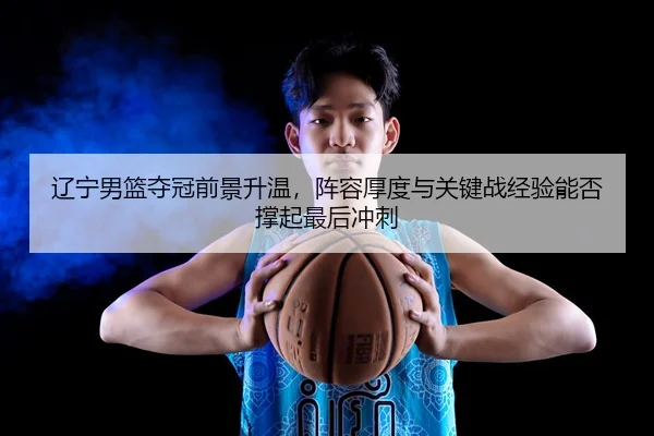 辽宁男篮夺冠前景升温，阵容厚度与关键战经验能否撑起最后冲刺